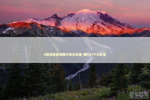 A股深度回调银行逆市走强-银行ETF对比型