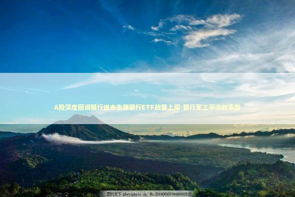 A股深度回调银行逆市走强银行ETF放量上探-银行军工平淡叙事型