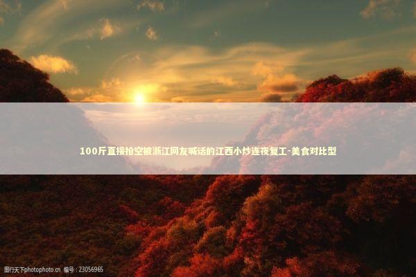 100斤直接抢空被浙江网友喊话的江西小炒连夜复工-美食对比型