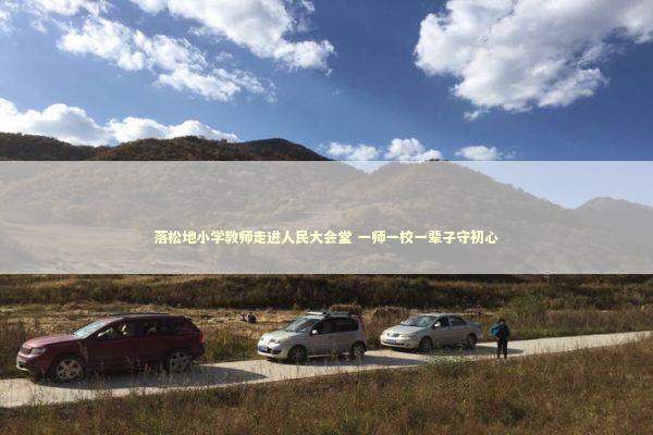 落松地小学教师走进人民大会堂 一师一校一辈子守初心