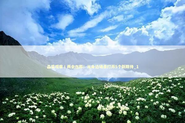 晶采观察丨两会在即！从身边场景打开5个新期待_1