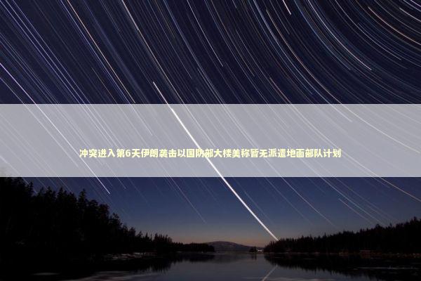 冲突进入第6天伊朗袭击以国防部大楼美称暂无派遣地面部队计划