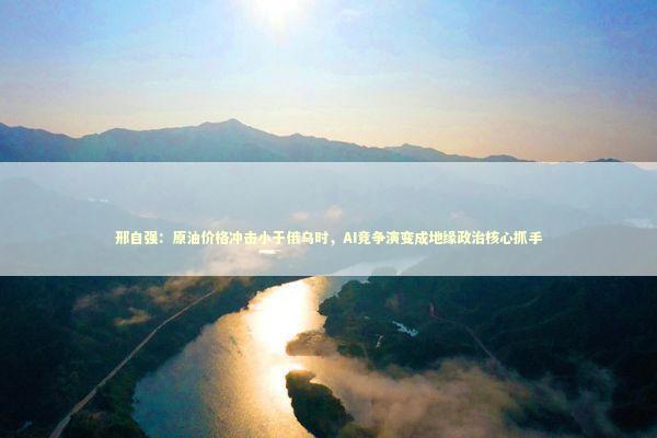 邢自强：原油价格冲击小于俄乌时，AI竞争演变成地缘政治核心抓手