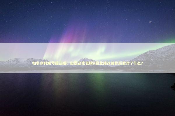 扣非净利减亏超三成！山西这家老牌A股业绩改善背后做对了什么？