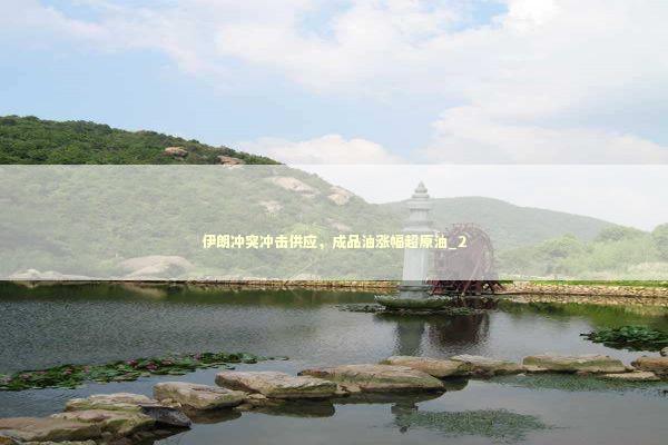 伊朗冲突冲击供应，成品油涨幅超原油_2