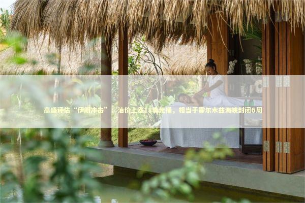 高盛评估“伊朗冲击”：油价上涨18美元桶，相当于霍尔木兹海峡封闭6周