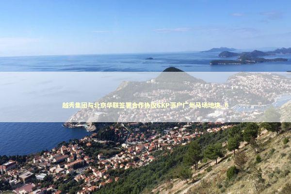 越秀集团与北京华联签署合作协议SKP落户广州马场地块_6