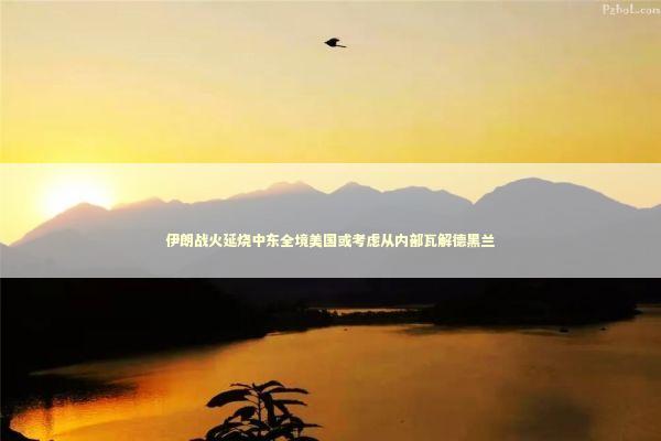 伊朗战火延烧中东全境美国或考虑从内部瓦解德黑兰