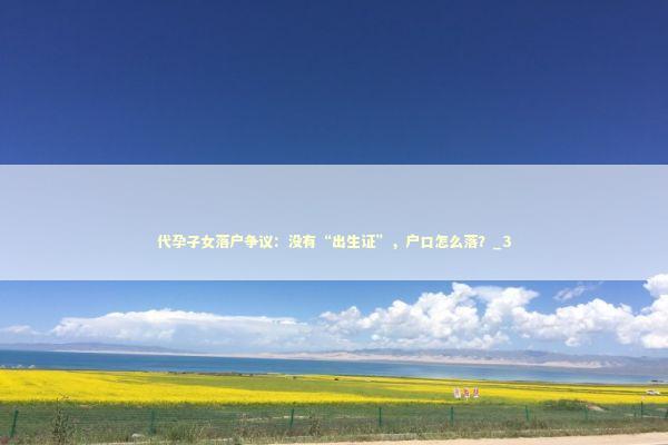 代孕子女落户争议：没有“出生证”，户口怎么落？_3