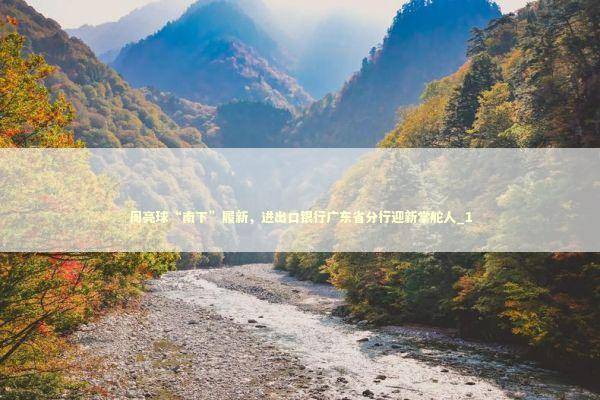 周亮球“南下”履新，进出口银行广东省分行迎新掌舵人_1