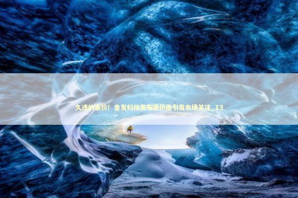 久违的涨价！金发科技发布涨价函引发市场关注_13
