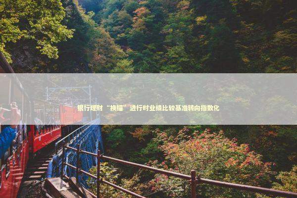银行理财“换锚”进行时业绩比较基准转向指数化 银行理财“换锚”进行时业绩比较基准转向指数化 新闻