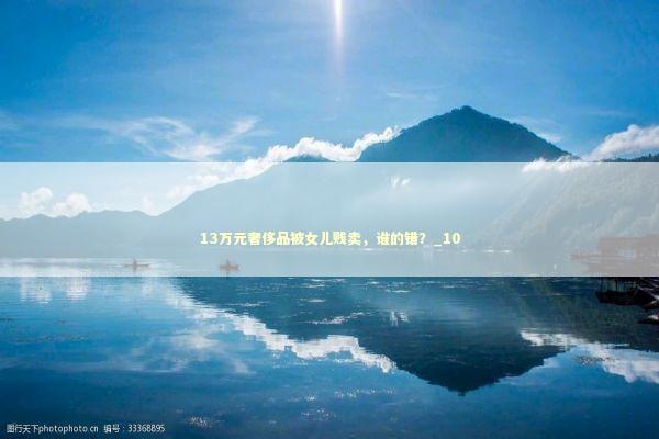 13万元奢侈品被女儿贱卖，谁的错？_10