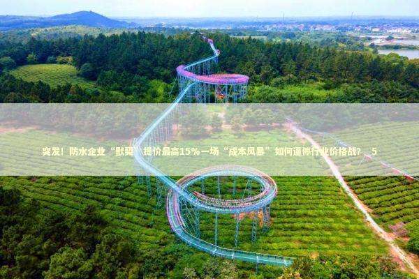 突发！防水企业“默契”提价最高15%一场“成本风暴”如何逼停行业价格战？_5