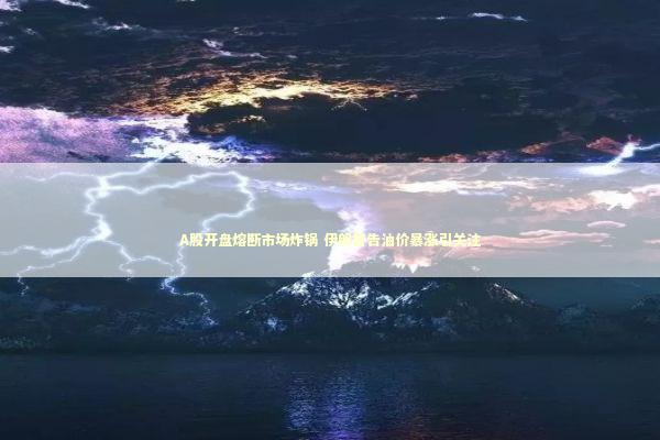 A股开盘熔断市场炸锅 伊朗警告油价暴涨引关注